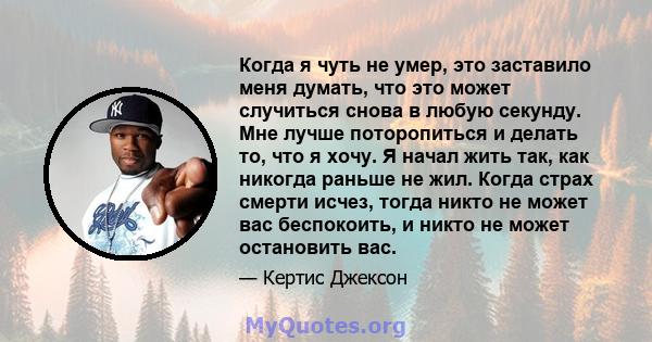 Когда я чуть не умер, это заставило меня думать, что это может случиться снова в любую секунду. Мне лучше поторопиться и делать то, что я хочу. Я начал жить так, как никогда раньше не жил. Когда страх смерти исчез,