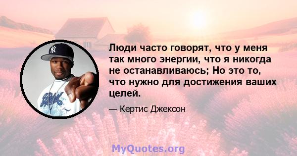 Люди часто говорят, что у меня так много энергии, что я никогда не останавливаюсь; Но это то, что нужно для достижения ваших целей.