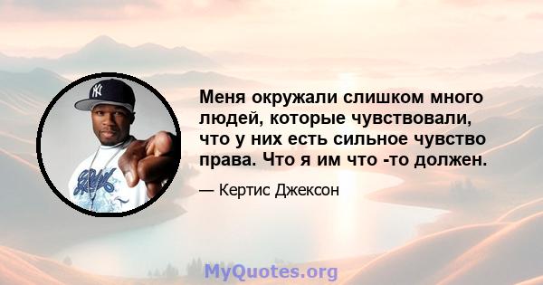 Меня окружали слишком много людей, которые чувствовали, что у них есть сильное чувство права. Что я им что -то должен.