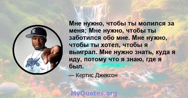 Мне нужно, чтобы ты молился за меня; Мне нужно, чтобы ты заботился обо мне. Мне нужно, чтобы ты хотел, чтобы я выиграл. Мне нужно знать, куда я иду, потому что я знаю, где я был.