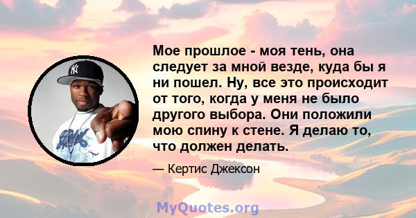 Мое прошлое - моя тень, она следует за мной везде, куда бы я ни пошел. Ну, все это происходит от того, когда у меня не было другого выбора. Они положили мою спину к стене. Я делаю то, что должен делать.