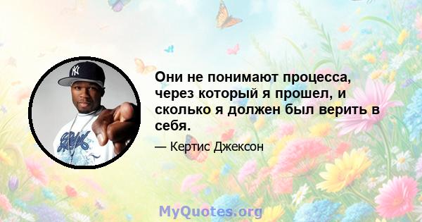 Они не понимают процесса, через который я прошел, и сколько я должен был верить в себя.