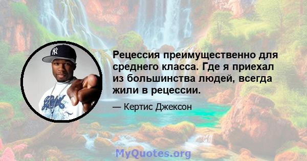 Рецессия преимущественно для среднего класса. Где я приехал из большинства людей, всегда жили в рецессии.