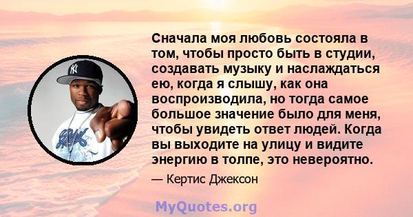 Сначала моя любовь состояла в том, чтобы просто быть в студии, создавать музыку и наслаждаться ею, когда я слышу, как она воспроизводила, но тогда самое большое значение было для меня, чтобы увидеть ответ людей. Когда