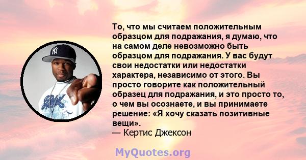 То, что мы считаем положительным образцом для подражания, я думаю, что на самом деле невозможно быть образцом для подражания. У вас будут свои недостатки или недостатки характера, независимо от этого. Вы просто говорите 