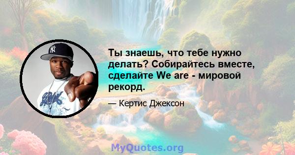 Ты знаешь, что тебе нужно делать? Собирайтесь вместе, сделайте We are - мировой рекорд.