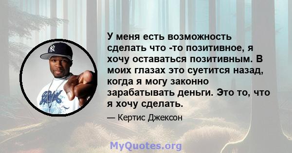 У меня есть возможность сделать что -то позитивное, я хочу оставаться позитивным. В моих глазах это суетится назад, когда я могу законно зарабатывать деньги. Это то, что я хочу сделать.