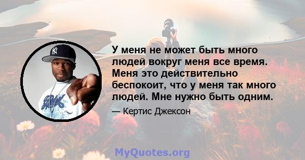 У меня не может быть много людей вокруг меня все время. Меня это действительно беспокоит, что у меня так много людей. Мне нужно быть одним.