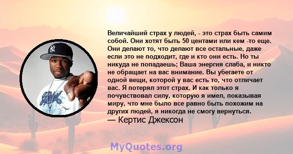 Величайший страх у людей, - это страх быть самим собой. Они хотят быть 50 центами или кем -то еще. Они делают то, что делают все остальные, даже если это не подходит, где и кто они есть. Но ты никуда не попадаешь; Ваша