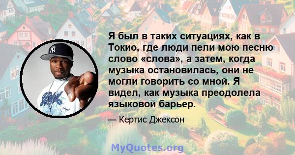 Я был в таких ситуациях, как в Токио, где люди пели мою песню слово «слова», а затем, когда музыка остановилась, они не могли говорить со мной. Я видел, как музыка преодолела языковой барьер.