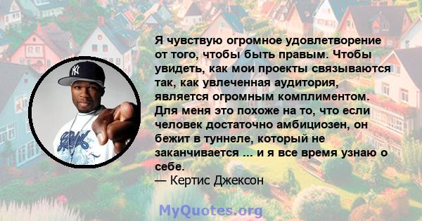 Я чувствую огромное удовлетворение от того, чтобы быть правым. Чтобы увидеть, как мои проекты связываются так, как увлеченная аудитория, является огромным комплиментом. Для меня это похоже на то, что если человек