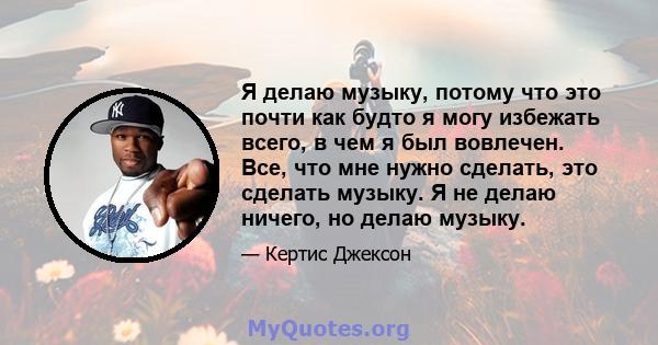 Я делаю музыку, потому что это почти как будто я могу избежать всего, в чем я был вовлечен. Все, что мне нужно сделать, это сделать музыку. Я не делаю ничего, но делаю музыку.