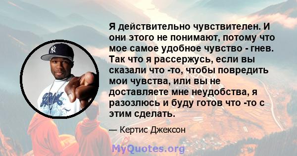 Я действительно чувствителен. И они этого не понимают, потому что мое самое удобное чувство - гнев. Так что я рассержусь, если вы сказали что -то, чтобы повредить мои чувства, или вы не доставляете мне неудобства, я