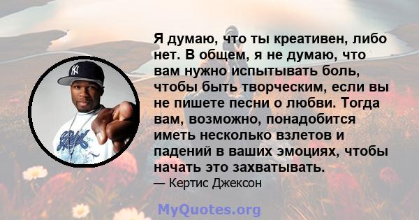 Я думаю, что ты креативен, либо нет. В общем, я не думаю, что вам нужно испытывать боль, чтобы быть творческим, если вы не пишете песни о любви. Тогда вам, возможно, понадобится иметь несколько взлетов и падений в ваших 