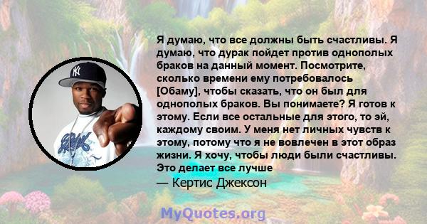 Я думаю, что все должны быть счастливы. Я думаю, что дурак пойдет против однополых браков на данный момент. Посмотрите, сколько времени ему потребовалось [Обаму], чтобы сказать, что он был для однополых браков. Вы