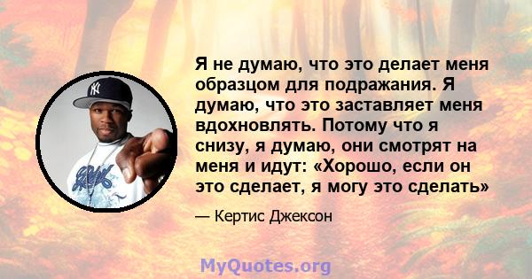 Я не думаю, что это делает меня образцом для подражания. Я думаю, что это заставляет меня вдохновлять. Потому что я снизу, я думаю, они смотрят на меня и идут: «Хорошо, если он это сделает, я могу это сделать»