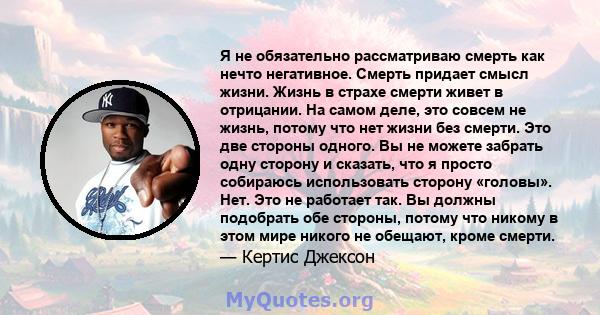 Я не обязательно рассматриваю смерть как нечто негативное. Смерть придает смысл жизни. Жизнь в страхе смерти живет в отрицании. На самом деле, это совсем не жизнь, потому что нет жизни без смерти. Это две стороны