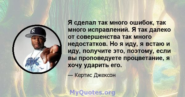 Я сделал так много ошибок, так много исправлений. Я так далеко от совершенства так много недостатков. Но я иду, я встаю и иду, получите это, поэтому, если вы проповедуете процветание, я хочу ударить его.