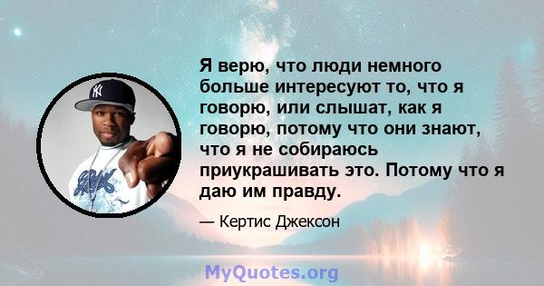 Я верю, что люди немного больше интересуют то, что я говорю, или слышат, как я говорю, потому что они знают, что я не собираюсь приукрашивать это. Потому что я даю им правду.