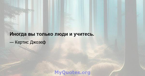 Иногда вы только люди и учитесь.