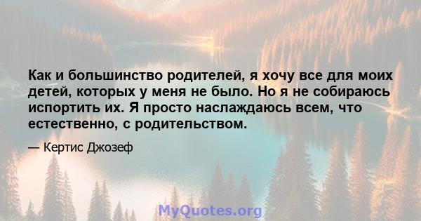 Как и большинство родителей, я хочу все для моих детей, которых у меня не было. Но я не собираюсь испортить их. Я просто наслаждаюсь всем, что естественно, с родительством.