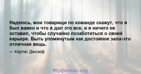 Надеюсь, мои товарищи по команде скажут, что я был важен и что я дал это все, и я ничего не оставил, чтобы случайно позаботиться о своей карьере. Быть упомянутым как достойное зала-это отличная вещь.