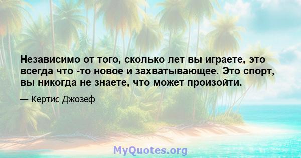 Независимо от того, сколько лет вы играете, это всегда что -то новое и захватывающее. Это спорт, вы никогда не знаете, что может произойти.