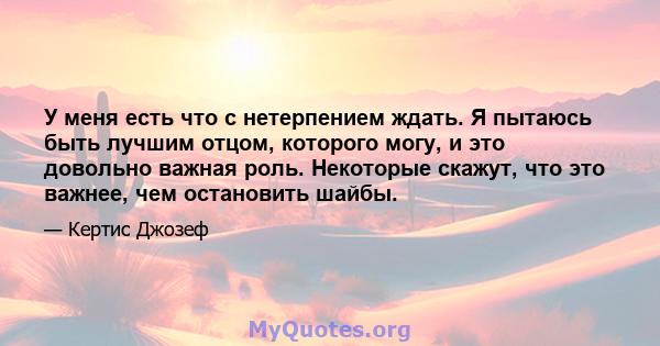 У меня есть что с нетерпением ждать. Я пытаюсь быть лучшим отцом, которого могу, и это довольно важная роль. Некоторые скажут, что это важнее, чем остановить шайбы.