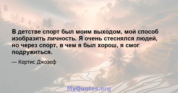 В детстве спорт был моим выходом, мой способ изобразить личность. Я очень стеснялся людей, но через спорт, в чем я был хорош, я смог подружиться.