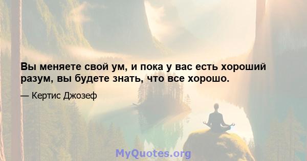 Вы меняете свой ум, и пока у вас есть хороший разум, вы будете знать, что все хорошо.