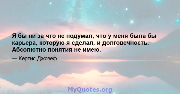 Я бы ни за что не подумал, что у меня была бы карьера, которую я сделал, и долговечность. Абсолютно понятия не имею.