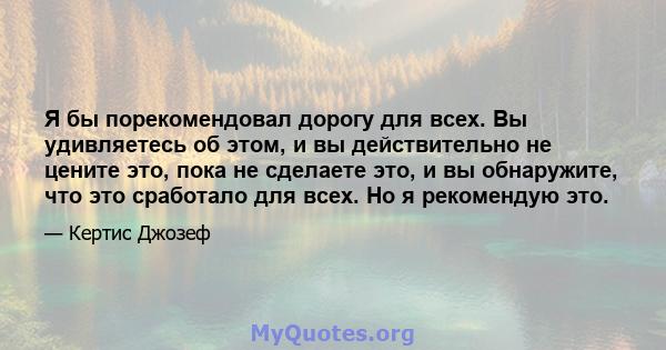 Я бы порекомендовал дорогу для всех. Вы удивляетесь об этом, и вы действительно не цените это, пока не сделаете это, и вы обнаружите, что это сработало для всех. Но я рекомендую это.