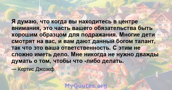 Я думаю, что когда вы находитесь в центре внимания, это часть вашего обязательства быть хорошим образцом для подражания. Многие дети смотрят на вас, и вам дают данный богом талант, так что это ваша ответственность. С