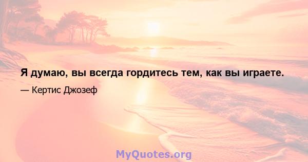 Я думаю, вы всегда гордитесь тем, как вы играете.