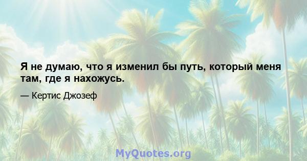 Я не думаю, что я изменил бы путь, который меня там, где я нахожусь.