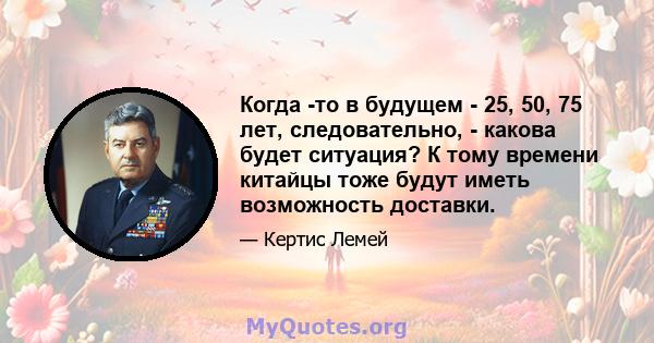 Когда -то в будущем - 25, 50, 75 лет, следовательно, - какова будет ситуация? К тому времени китайцы тоже будут иметь возможность доставки.