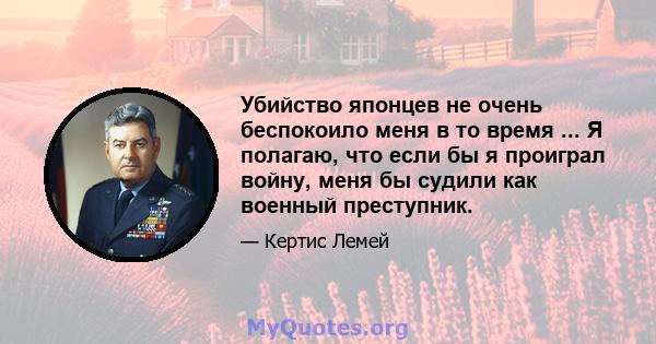 Убийство японцев не очень беспокоило меня в то время ... Я полагаю, что если бы я проиграл войну, меня бы судили как военный преступник.