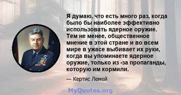 Я думаю, что есть много раз, когда было бы наиболее эффективно использовать ядерное оружие. Тем не менее, общественное мнение в этой стране и во всем мире в ужасе выбивает их руки, когда вы упоминаете ядерное оружие,