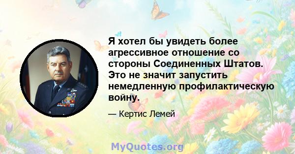 Я хотел бы увидеть более агрессивное отношение со стороны Соединенных Штатов. Это не значит запустить немедленную профилактическую войну.