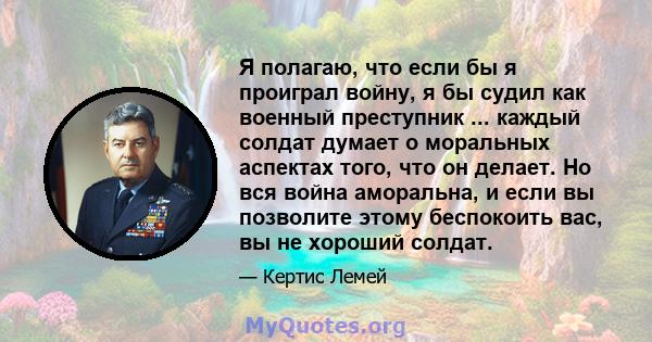 Я полагаю, что если бы я проиграл войну, я бы судил как военный преступник ... каждый солдат думает о моральных аспектах того, что он делает. Но вся война аморальна, и если вы позволите этому беспокоить вас, вы не