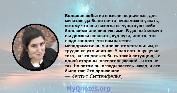 Большие события в жизни, серьезные, для меня всегда было почти невозможно узнать, потому что они никогда не чувствуют себя большими или серьезными. В данный момент вы должны пописать, зуд руки, или то, что люди говорят, 