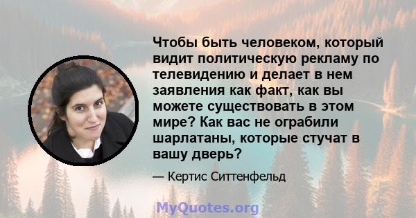 Чтобы быть человеком, который видит политическую рекламу по телевидению и делает в нем заявления как факт, как вы можете существовать в этом мире? Как вас не ограбили шарлатаны, которые стучат в вашу дверь?