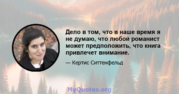 Дело в том, что в наше время я не думаю, что любой романист может предположить, что книга привлечет внимание.