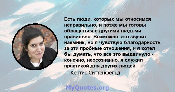 Есть люди, которых мы относимся неправильно, и позже мы готовы обращаться с другими людьми правильно. Возможно, это звучит наемник, но я чувствую благодарность за эти пробные отношения, и я хотел бы думать, что все это