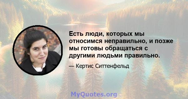 Есть люди, которых мы относимся неправильно, и позже мы готовы обращаться с другими людьми правильно.