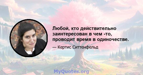 Любой, кто действительно заинтересован в чем -то, проводит время в одиночестве.