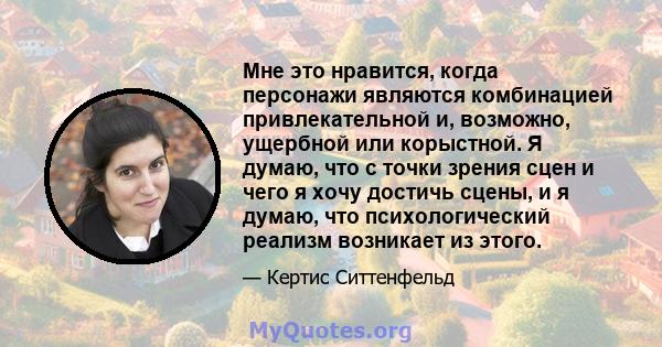 Мне это нравится, когда персонажи являются комбинацией привлекательной и, возможно, ущербной или корыстной. Я думаю, что с точки зрения сцен и чего я хочу достичь сцены, и я думаю, что психологический реализм возникает