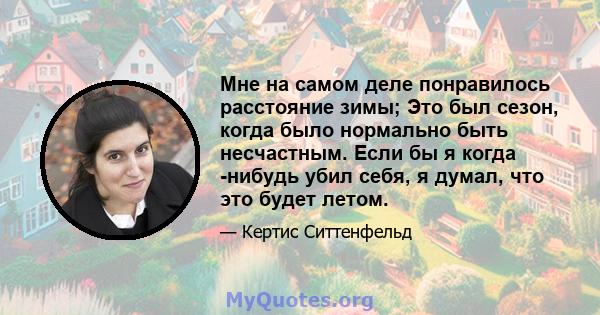 Мне на самом деле понравилось расстояние зимы; Это был сезон, когда было нормально быть несчастным. Если бы я когда -нибудь убил себя, я думал, что это будет летом.