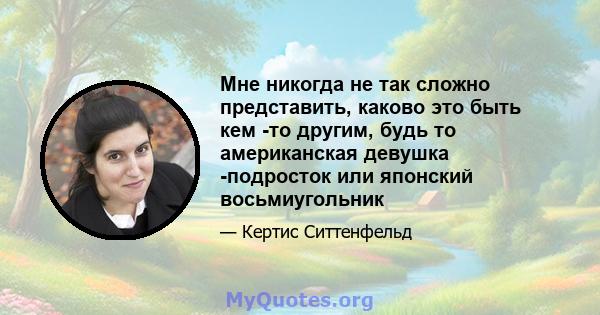 Мне никогда не так сложно представить, каково это быть кем -то другим, будь то американская девушка -подросток или японский восьмиугольник