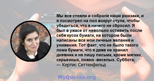 Мы все стояли и собрали наши рюкзаки, и я посмотрел на пол вокруг стула, чтобы убедиться, что я ничего не сбросил. Я был в ужасе от невольно оставить после себя кусок бумаги, на котором были написаны все мои личные